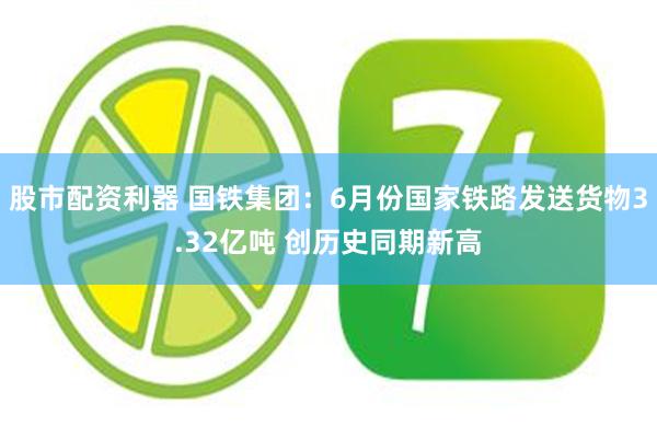 股市配资利器 国铁集团：6月份国家铁路发送货物3.32亿吨 创历史同期新高