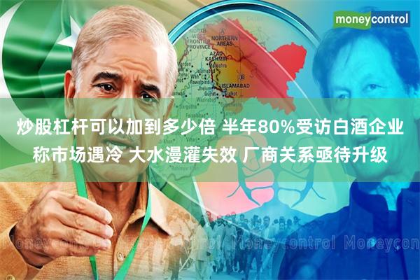 炒股杠杆可以加到多少倍 半年80%受访白酒企业称市场遇冷 大水漫灌失效 厂商关系亟待升级