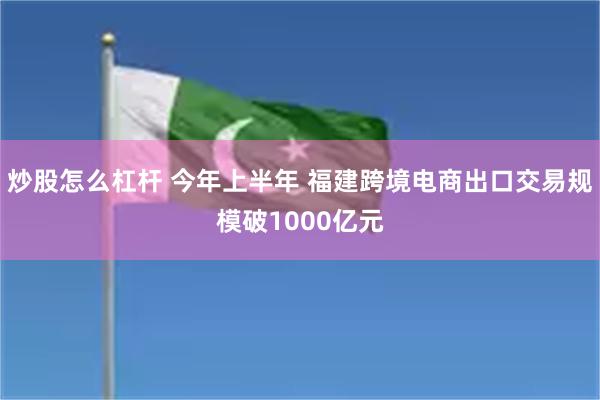 炒股怎么杠杆 今年上半年 福建跨境电商出口交易规模破1000亿元