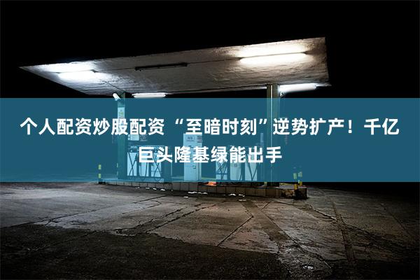 个人配资炒股配资 “至暗时刻”逆势扩产！千亿巨头隆基绿能出手