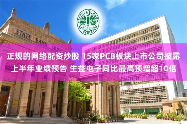 正规的网络配资炒股 15家PCB板块上市公司披露上半年业绩预告 生益电子同比最高预增超10倍