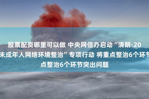 股票配资哪里可以做 中央网信办启动“清朗·2024年暑期未成年人网络环境整治”专项行动 将重点整治6个环节突出问题