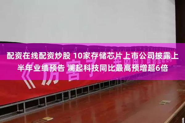 配资在线配资炒股 10家存储芯片上市公司披露上半年业绩预告 澜起科技同比最高预增超6倍