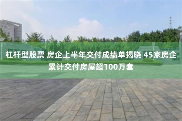 杠杆型股票 房企上半年交付成绩单揭晓 45家房企累计交付房屋超100万套