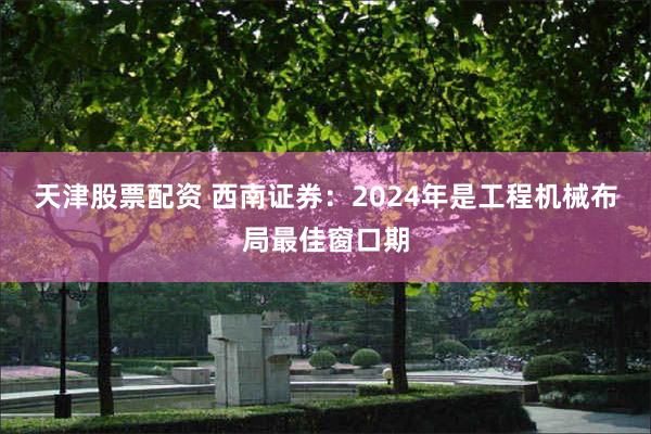 天津股票配资 西南证券：2024年是工程机械布局最佳窗口期