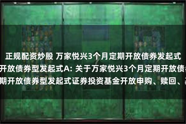 正规配资炒股 万家悦兴3个月定期开放债券发起式D,万家悦兴3个月定期开放债券型发起式A: 关于万家悦兴3个月定期开放债券型发起式证券投资基金开放申购、赎回、基金转换业务的公告