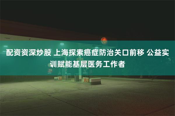 配资资深炒股 上海探索癌症防治关口前移 公益实训赋能基层医务工作者