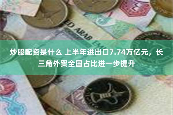 炒股配资是什么 上半年进出口7.74万亿元，长三角外贸全国占比进一步提升