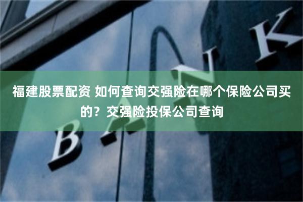 福建股票配资 如何查询交强险在哪个保险公司买的？交强险投保公司查询