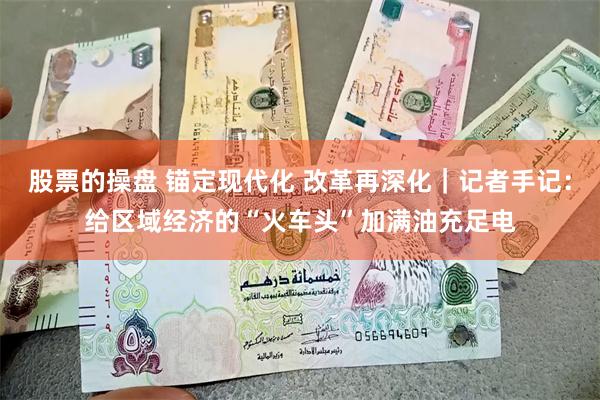 股票的操盘 锚定现代化 改革再深化｜记者手记：给区域经济的“火车头”加满油充足电