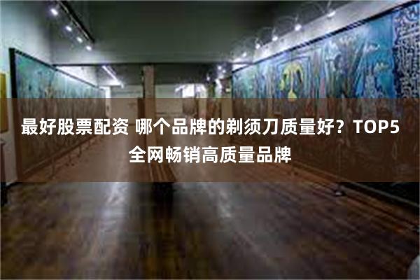 最好股票配资 哪个品牌的剃须刀质量好？TOP5全网畅销高质量品牌