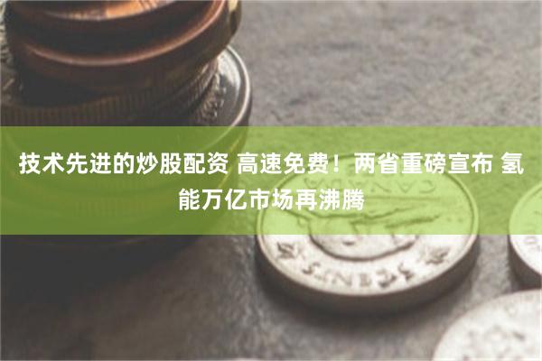 技术先进的炒股配资 高速免费！两省重磅宣布 氢能万亿市场再沸腾