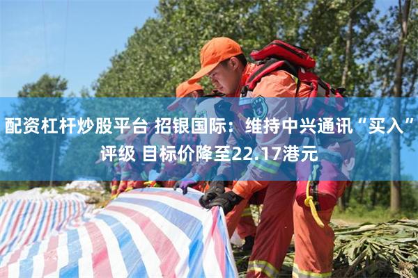 配资杠杆炒股平台 招银国际：维持中兴通讯“买入”评级 目标价降至22.17港元