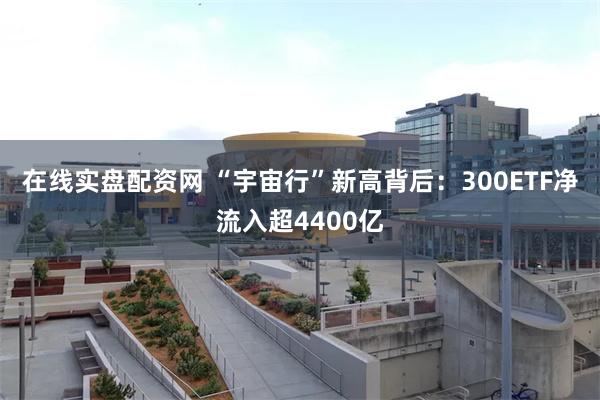 在线实盘配资网 “宇宙行”新高背后：300ETF净流入超4400亿