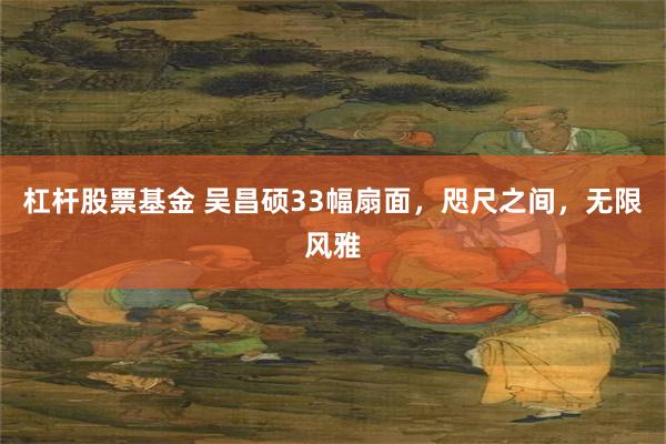 杠杆股票基金 吴昌硕33幅扇面，咫尺之间，无限风雅