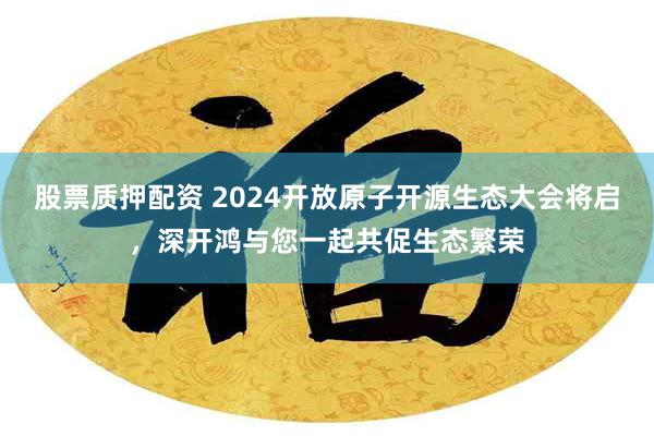 股票质押配资 2024开放原子开源生态大会将启，深开鸿与您一起共促生态繁荣