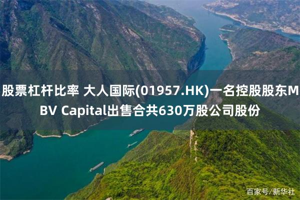 股票杠杆比率 大人国际(01957.HK)一名控股股东MBV Capital出售合共630万股公司股份