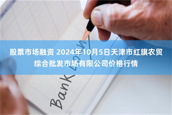 股票市场融资 2024年10月5日天津市红旗农贸综合批发市场有限公司价格行情