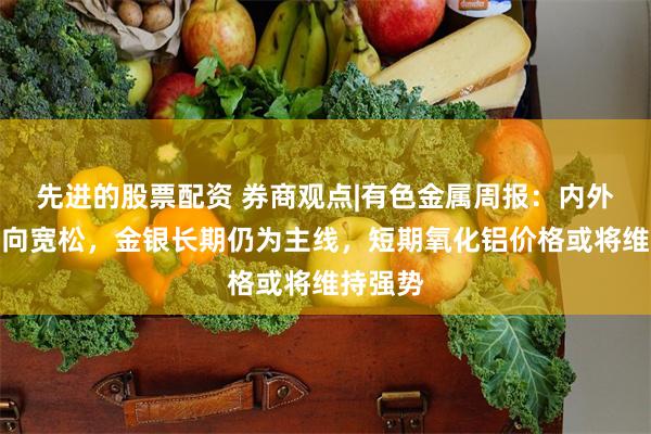 先进的股票配资 券商观点|有色金属周报：内外政策趋向宽松，金银长期仍为主线，短期氧化铝价格或将维持强势