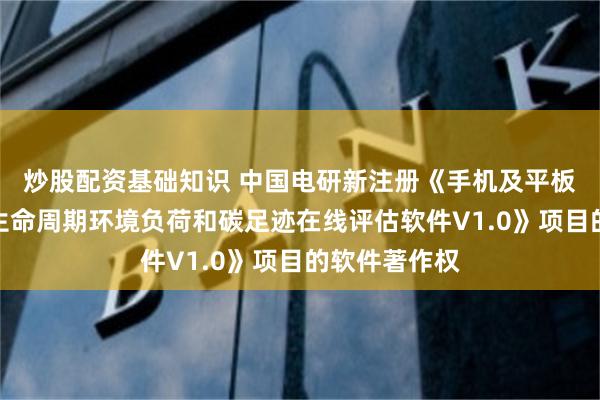 炒股配资基础知识 中国电研新注册《手机及平板电脑产品全生命周期环境负荷和碳足迹在线评估软件V1.0》项目的软件著作权