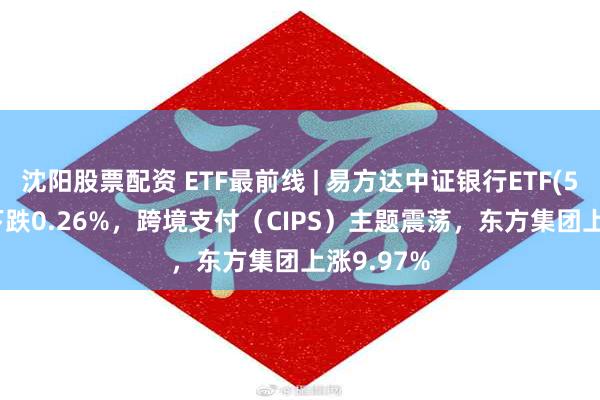 沈阳股票配资 ETF最前线 | 易方达中证银行ETF(516310)下跌0.26%，跨境支付（CIPS）主题震荡，东方集团上涨9.97%