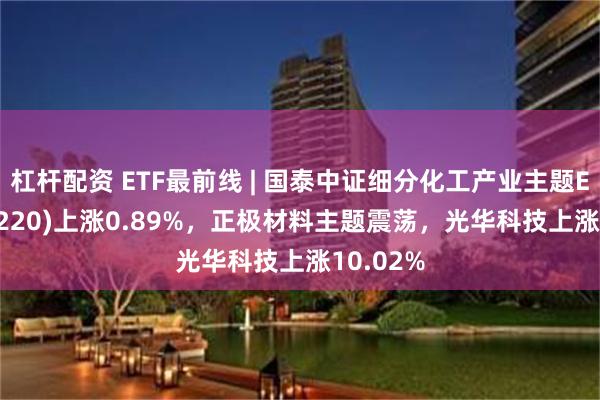 杠杆配资 ETF最前线 | 国泰中证细分化工产业主题ETF(516220)上涨0.89%，正极材料主题震荡，光华科技上涨10.02%