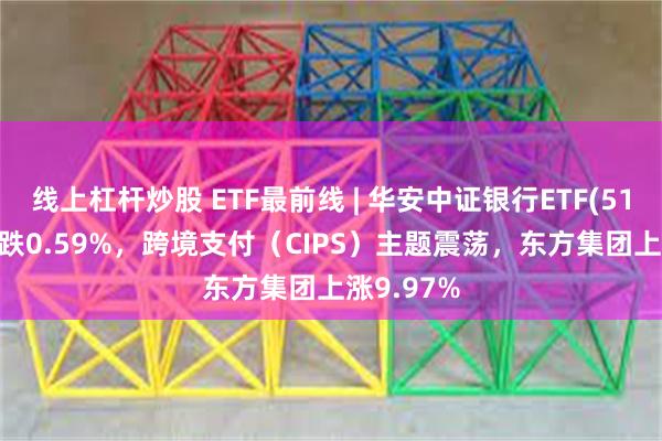 线上杠杆炒股 ETF最前线 | 华安中证银行ETF(516210)下跌0.59%，跨境支付（CIPS）主题震荡，东方集团上涨9.97%