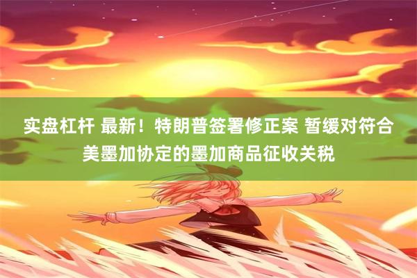 实盘杠杆 最新！特朗普签署修正案 暂缓对符合美墨加协定的墨加商品征收关税