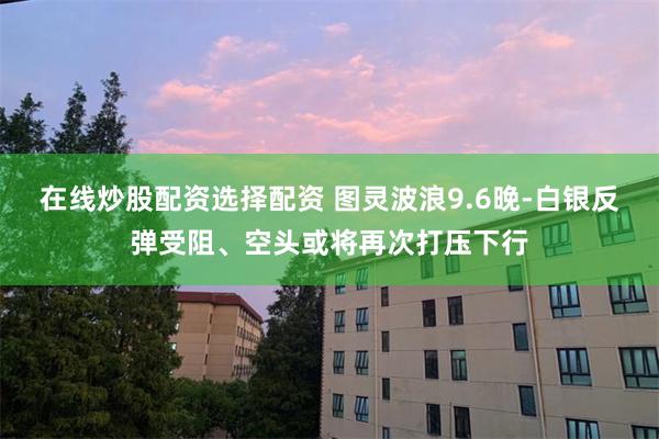 在线炒股配资选择配资 图灵波浪9.6晚-白银反弹受阻、空头或将再次打压下行